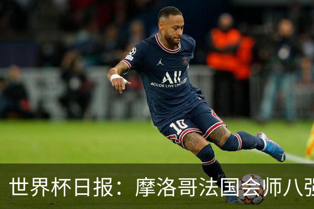 世界杯日报：摩洛哥法国会师八强 图赫尔辟谣球员使用伟哥