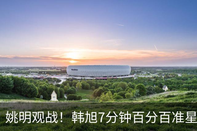姚明观战！韩旭7分钟百分百准星5+2帽 自由人爆冷大胜联盟第一